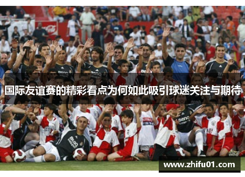 国际友谊赛的精彩看点为何如此吸引球迷关注与期待