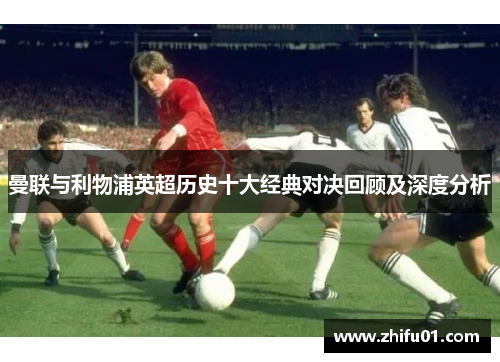 曼联与利物浦英超历史十大经典对决回顾及深度分析