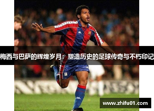 梅西与巴萨的辉煌岁月：塑造历史的足球传奇与不朽印记